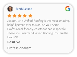 Sarah Levine Joseph, with Unified Roofing is the most amazing, helpful person ever to work on your home. Professional, friendly, courteous and respectful. Thank you Joseph & Unified Roofing. You are the best MK. Positive Professionalism